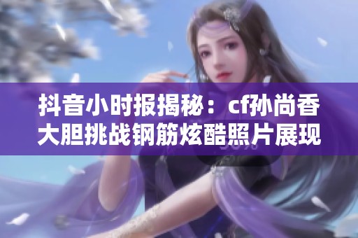 抖音小时报揭秘：cf孙尚香大胆挑战钢筋炫酷照片展现无限正能量魅力