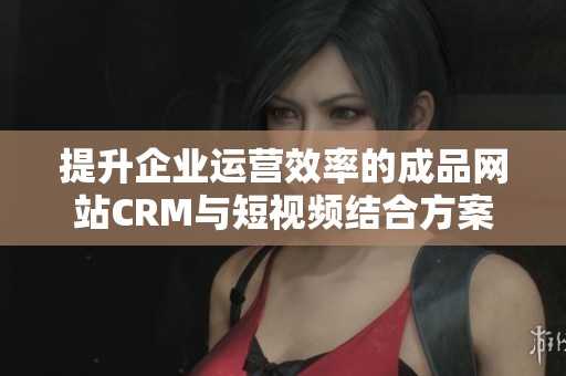 提升企业运营效率的成品网站CRM与短视频结合方案