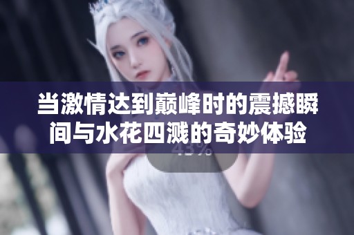 当激情达到巅峰时的震撼瞬间与水花四溅的奇妙体验