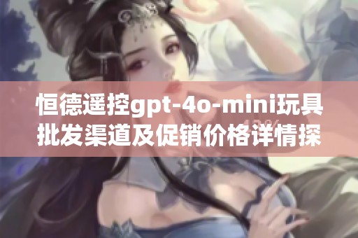 恒德遥控gpt-4o-mini玩具批发渠道及促销价格详情探讨