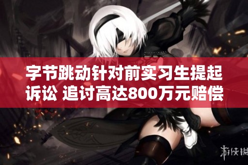 字节跳动针对前实习生提起诉讼 追讨高达800万元赔偿金额