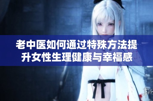 老中医如何通过特殊方法提升女性生理健康与幸福感