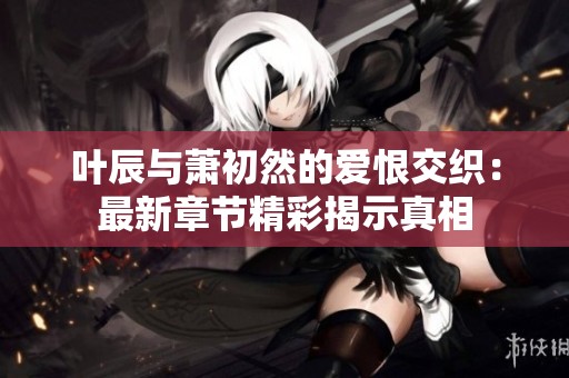 叶辰与萧初然的爱恨交织：最新章节精彩揭示真相