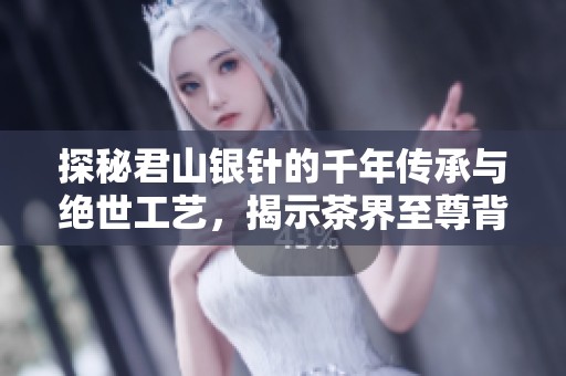 探秘君山银针的千年传承与绝世工艺，揭示茶界至尊背后的秘密与魅力