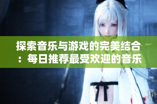 探索音乐与游戏的完美结合：每日推荐最受欢迎的音乐类游戏合集