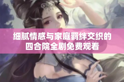 细腻情感与家庭羁绊交织的四合院全剧免费观看