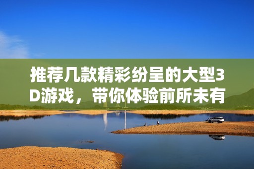 推荐几款精彩纷呈的大型3D游戏，带你体验前所未有的游戏乐趣与视觉盛宴