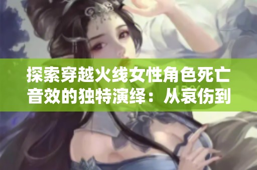 探索穿越火线女性角色死亡音效的独特演绎：从哀伤到决绝的声音旅程
