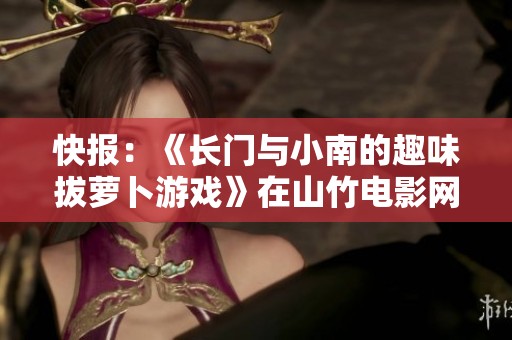 快报：《长门与小南的趣味拔萝卜游戏》在山竹电影网隆重上线，快来体验吧！