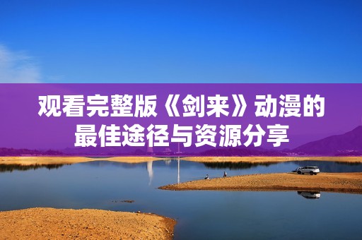 观看完整版《剑来》动漫的最佳途径与资源分享