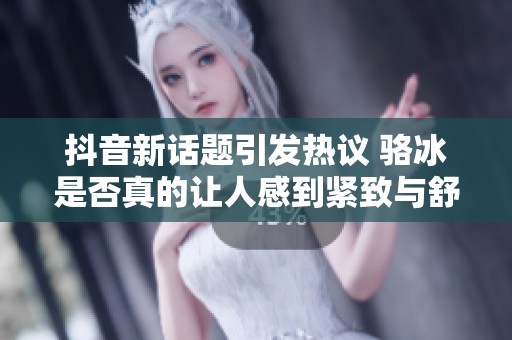 抖音新话题引发热议 骆冰是否真的让人感到紧致与舒适的体验