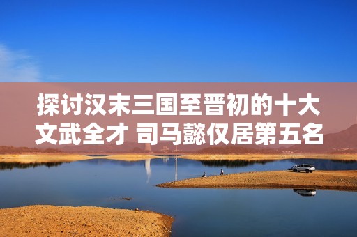 探讨汉末三国至晋初的十大文武全才 司马懿仅居第五名 论第一人选之殊荣