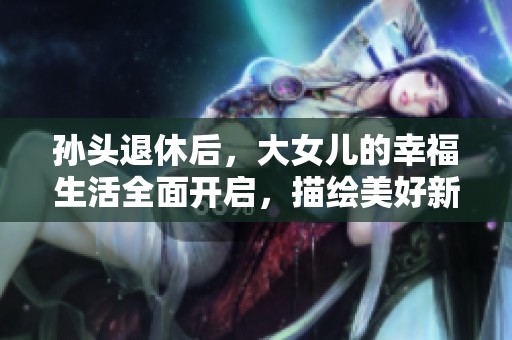 孙头退休后，大女儿的幸福生活全面开启，描绘美好新篇章