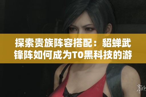 探索贵族阵容搭配：貂蝉武锋阵如何成为T0黑科技的游戏秘籍