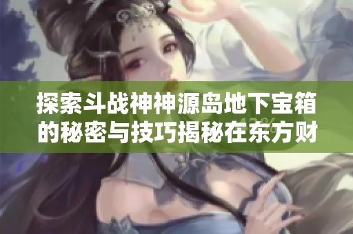 探索斗战神神源岛地下宝箱的秘密与技巧揭秘在东方财富社交资讯中