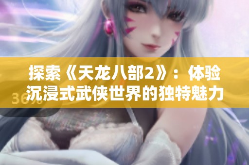 探索《天龙八部2》：体验沉浸式武侠世界的独特魅力与创新玩法解析