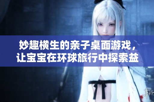 妙趣横生的亲子桌面游戏，让宝宝在环球旅行中探索益智解谜的乐趣与成长
