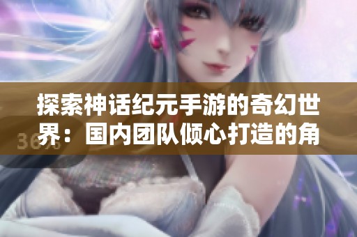 探索神话纪元手游的奇幻世界：国内团队倾心打造的角色扮演新体验