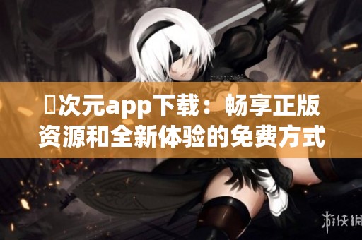囧次元app下载：畅享正版资源和全新体验的免费方式