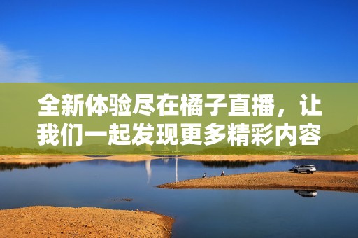 全新体验尽在橘子直播，让我们一起发现更多精彩内容