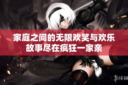家庭之间的无限欢笑与欢乐故事尽在疯狂一家亲