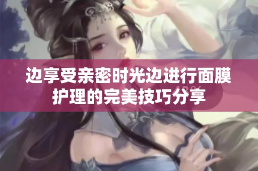 边享受亲密时光边进行面膜护理的完美技巧分享