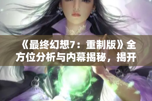 《最终幻想7：重制版》全方位分析与内幕揭秘，揭开经典游戏的新面貌与黑料真相
