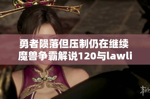 勇者陨落但压制仍在继续 魔兽争霸解说120与lawliet的精彩对决解析
