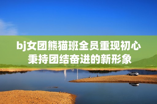 bj女团熊猫班全员重现初心 秉持团结奋进的新形象