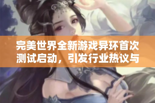 完美世界全新游戏异环首次测试启动，引发行业热议与玩家期待的趋势分析