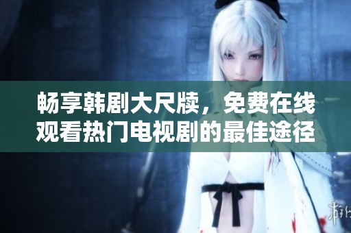 畅享韩剧大尺牍，免费在线观看热门电视剧的最佳途径