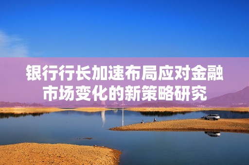 银行行长加速布局应对金融市场变化的新策略研究