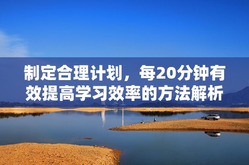 制定合理计划，每20分钟有效提高学习效率的方法解析