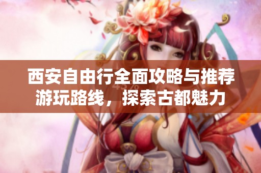 西安自由行全面攻略与推荐游玩路线，探索古都魅力