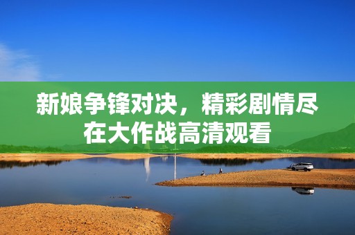 新娘争锋对决，精彩剧情尽在大作战高清观看