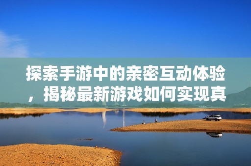 探索手游中的亲密互动体验，揭秘最新游戏如何实现真实身体接触感受