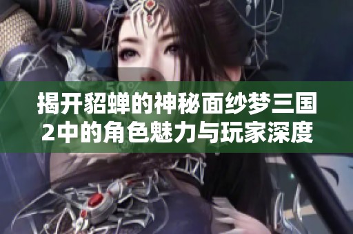 揭开貂蝉的神秘面纱梦三国2中的角色魅力与玩家深度互动探索