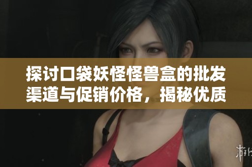 探讨口袋妖怪怪兽盒的批发渠道与促销价格，揭秘优质产地货源信息
