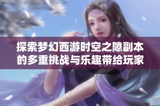 探索梦幻西游时空之隙副本的多重挑战与乐趣带给玩家的全新体验与乐趣揭秘