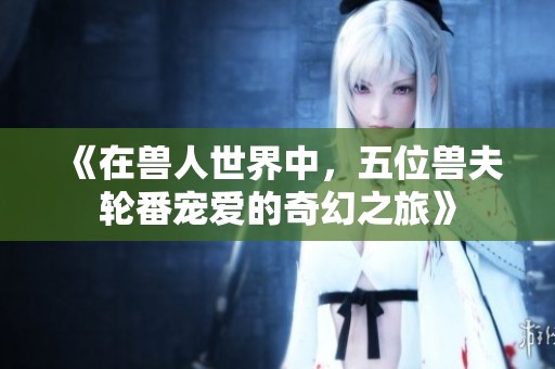 《在兽人世界中，五位兽夫轮番宠爱的奇幻之旅》