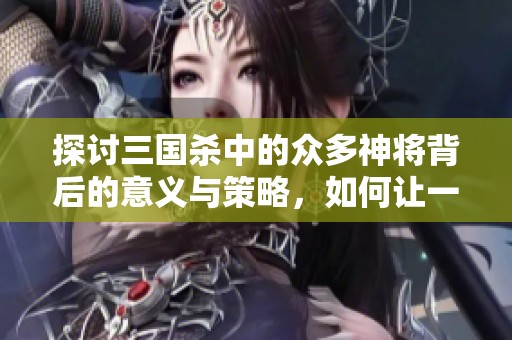 探讨三国杀中的众多神将背后的意义与策略，如何让一位英雄崭露头角