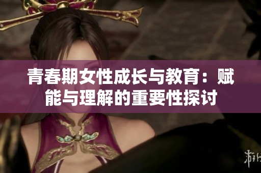 青春期女性成长与教育：赋能与理解的重要性探讨