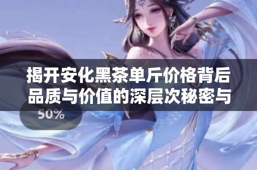 揭开安化黑茶单斤价格背后品质与价值的深层次秘密与市场影响分析