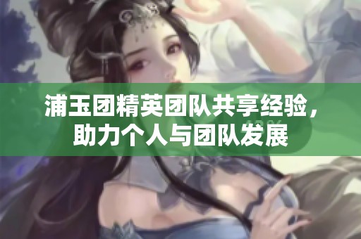 浦玉团精英团队共享经验，助力个人与团队发展