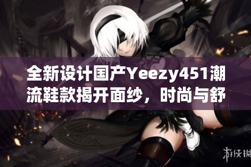 全新设计国产Yeezy451潮流鞋款揭开面纱，时尚与舒适兼备