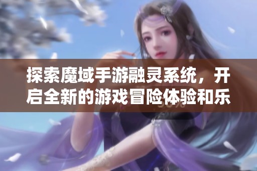 探索魔域手游融灵系统，开启全新的游戏冒险体验和乐趣之旅