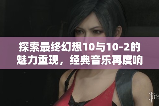 探索最终幻想10与10-2的魅力重现，经典音乐再度响起带你重温过去的感动与回忆