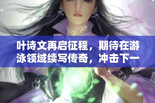 叶诗文再启征程，期待在游泳领域续写传奇，冲击下一个奥运梦想