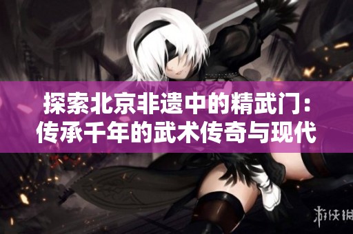 探索北京非遗中的精武门：传承千年的武术传奇与现代韵味相融合