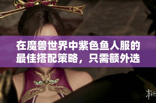 在魔兽世界中紫色鱼人服的最佳搭配策略，只需额外选择一顶帽子即可实现完美效果
